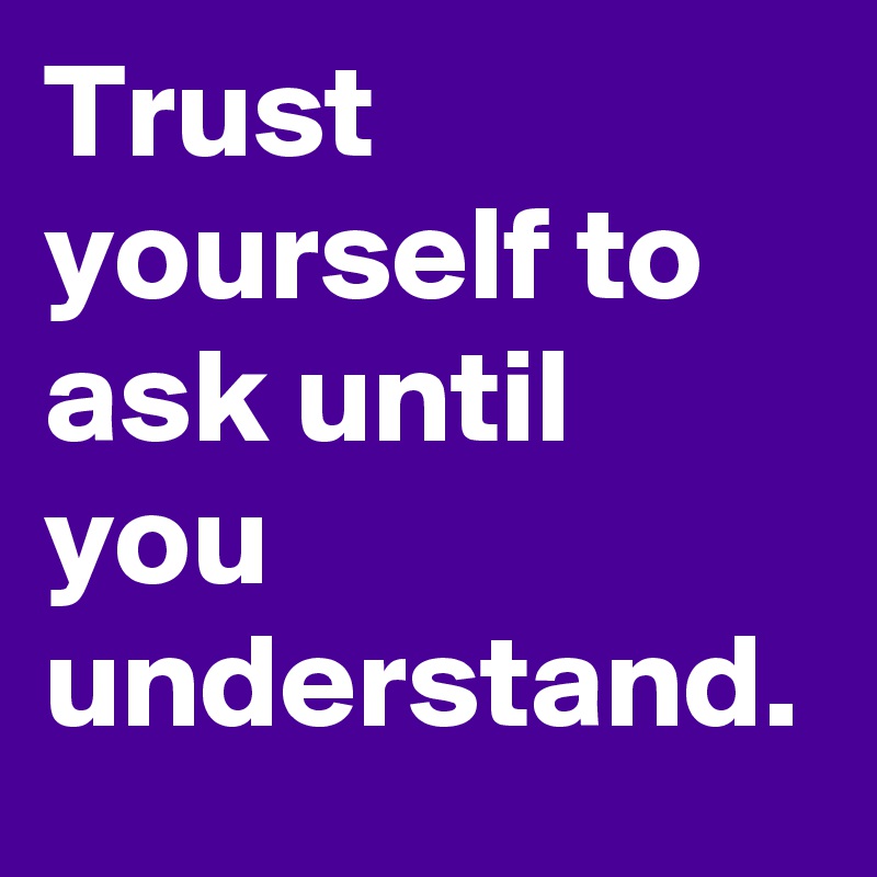 Trust yourself to ask until you understand.