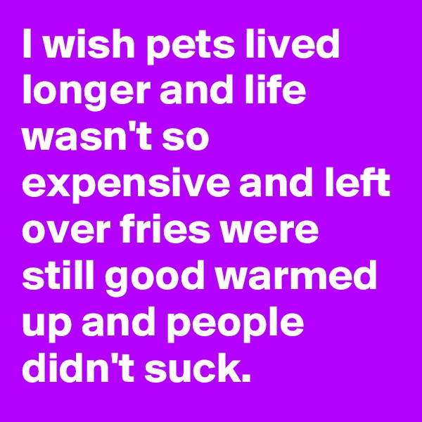 I wish pets lived longer and life wasn't so expensive and left over fries were still good warmed up and people didn't suck.