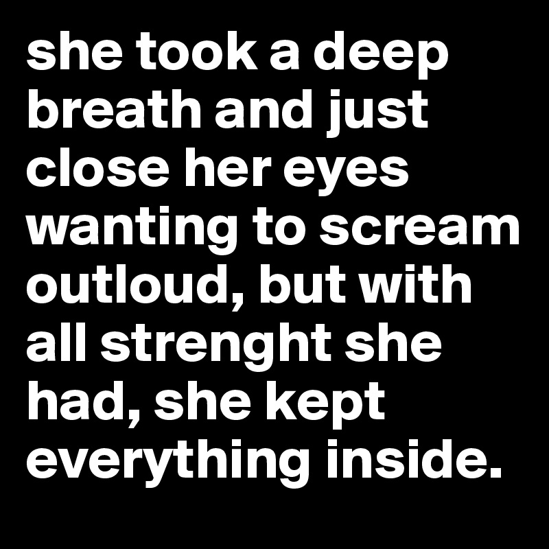 she took a deep breath and just close her eyes wanting to scream outloud, but with all strenght she had, she kept everything inside.