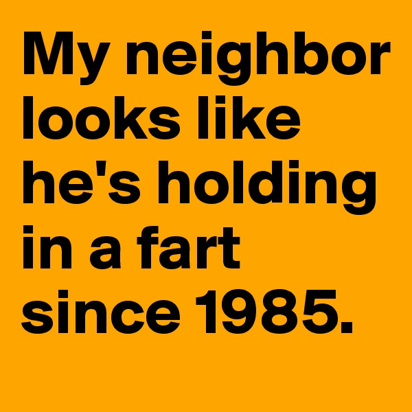 My neighbor looks like he's holding in a fart since 1985.