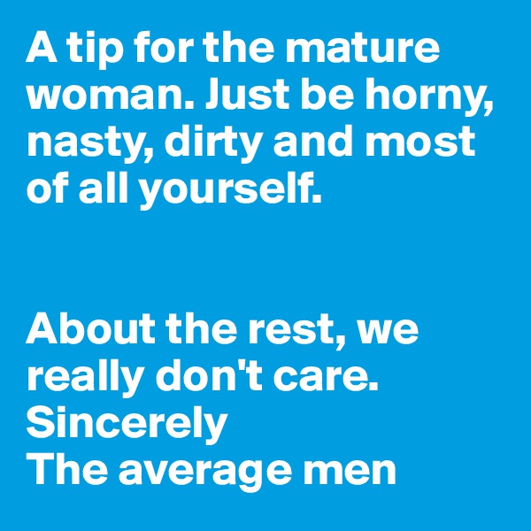 A tip for the mature woman. Just be horny, nasty, dirty and most of all yourself.


About the rest, we really don't care. Sincerely 
The average men