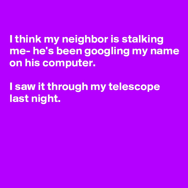 

I think my neighbor is stalking me- he's been googling my name on his computer.

I saw it through my telescope  last night.





