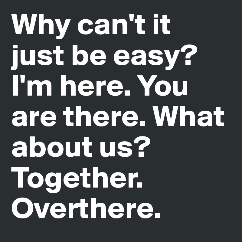 Why can't it just be easy? I'm here. You are there. What about us? Together. Overthere.
