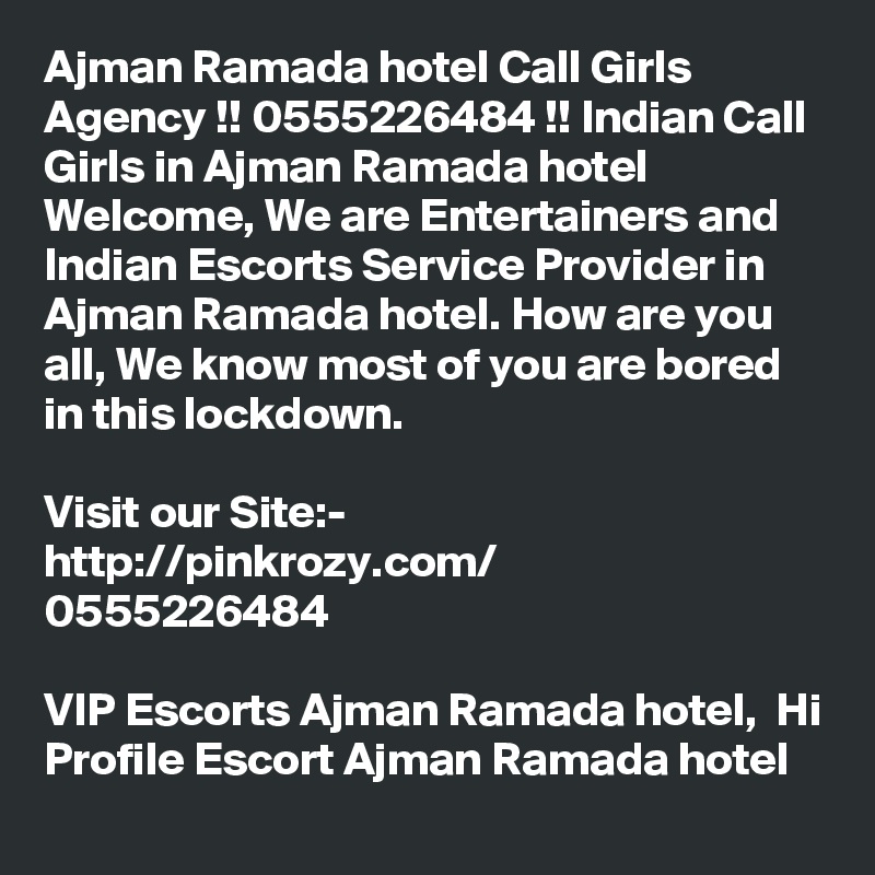 Ajman Ramada hotel Call Girls Agency !! 0555226484 !! Indian Call Girls in Ajman Ramada hotel Welcome, We are Entertainers and Indian Escorts Service Provider in Ajman Ramada hotel. How are you all, We know most of you are bored in this lockdown. 

Visit our Site:-
http://pinkrozy.com/
0555226484 

VIP Escorts Ajman Ramada hotel,  Hi Profile Escort Ajman Ramada hotel