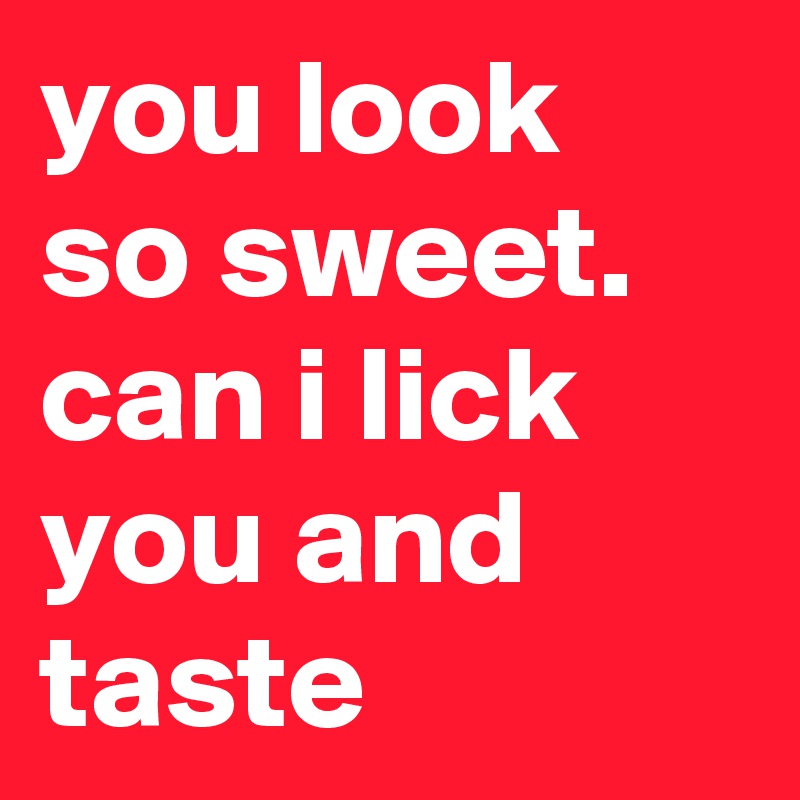 you look so sweet. can i lick you and taste