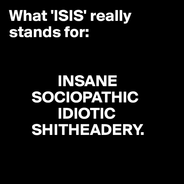What 'ISIS' really stands for:


               INSANE
       SOCIOPATHIC
               IDIOTIC
       SHITHEADERY.

