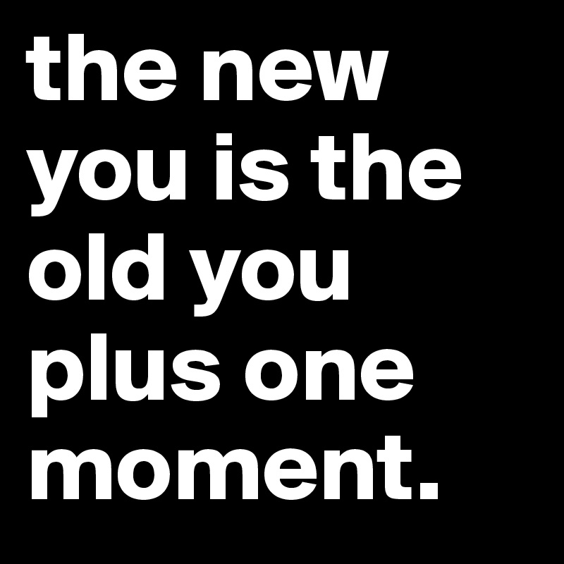 the new you is the old you plus one moment.
