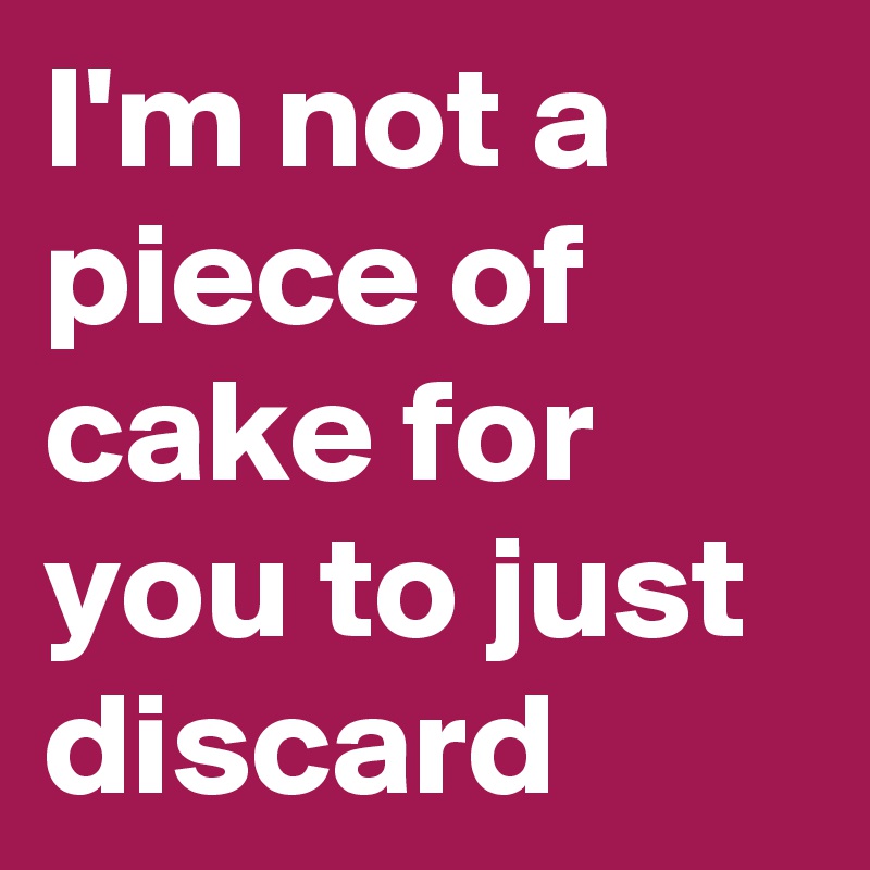 I'm not a piece of cake for you to just discard