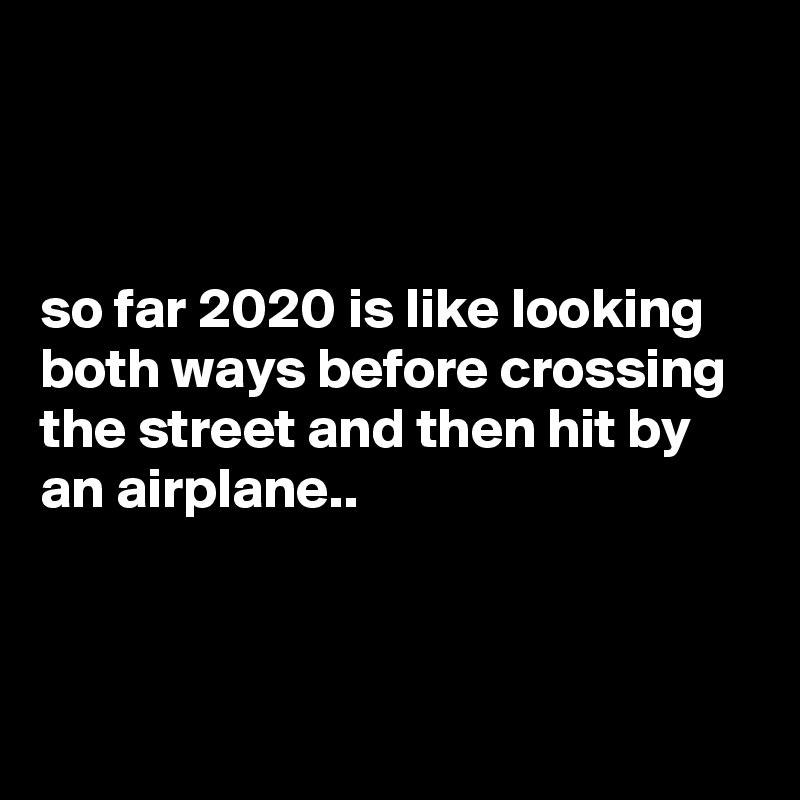 



so far 2020 is like looking both ways before crossing the street and then hit by an airplane..



