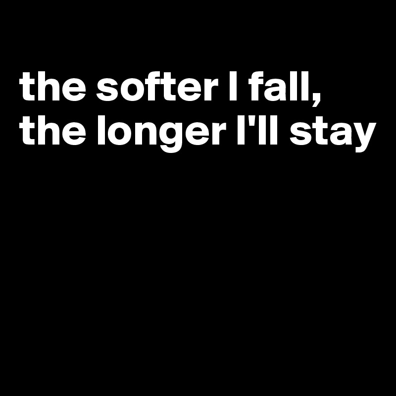 
the softer I fall, the longer I'll stay



