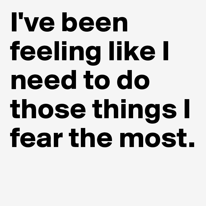 I've been feeling like I need to do those things I fear the most.

