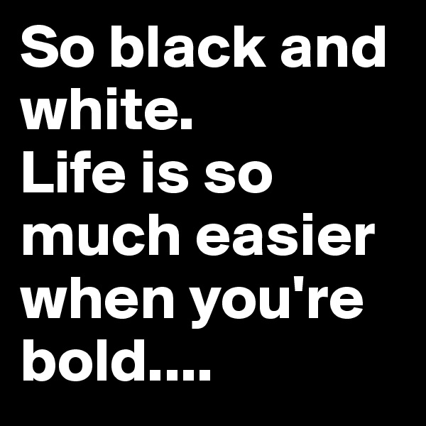 So black and white. 
Life is so much easier when you're bold....