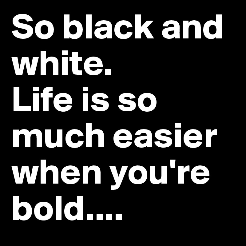 So black and white. 
Life is so much easier when you're bold....