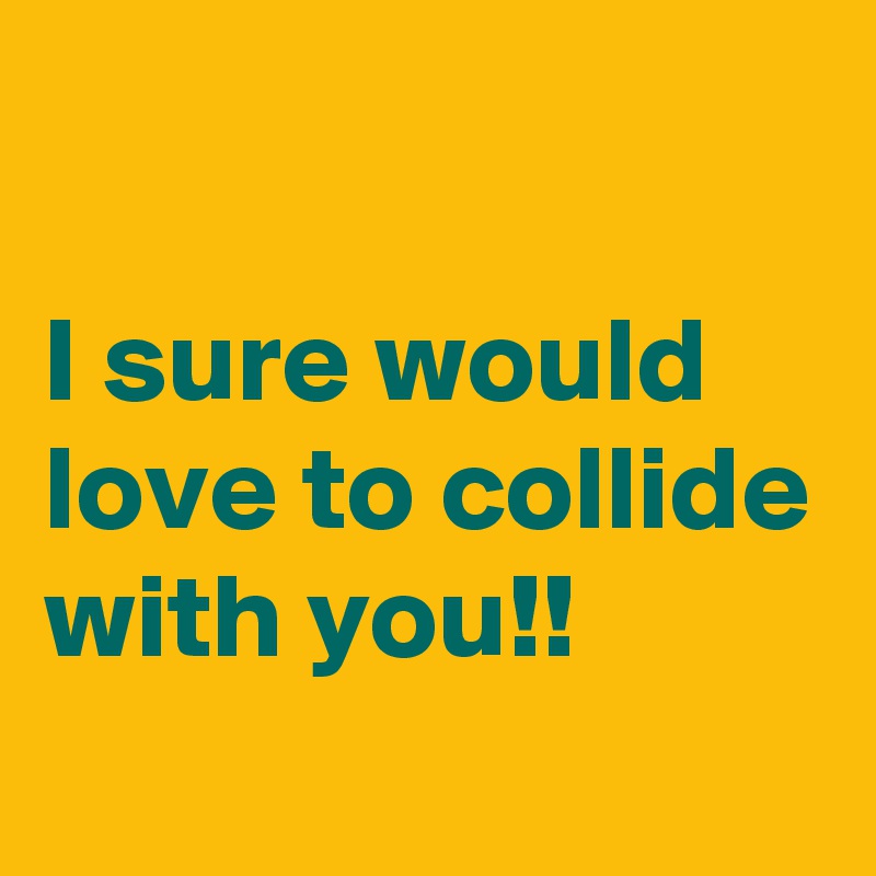 

I sure would love to collide with you!!
