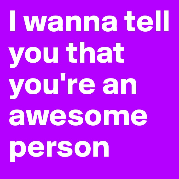 I wanna tell you that you're an awesome person 