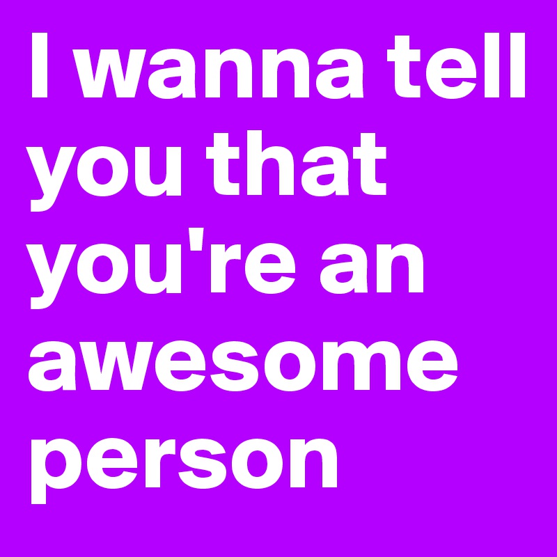 I wanna tell you that you're an awesome person 