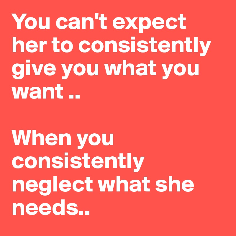 You can't expect her to consistently give you what you want ..

When you consistently neglect what she needs..