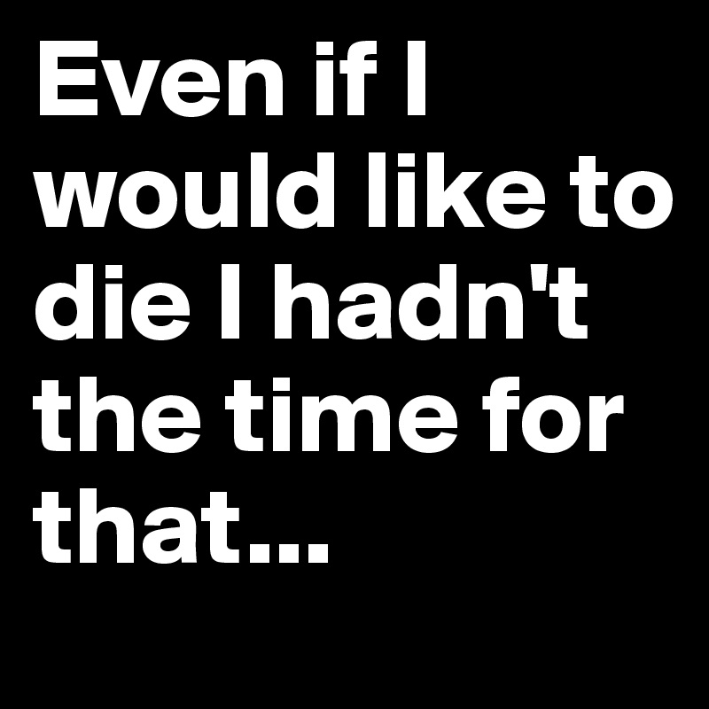 Even if I would like to die I hadn't the time for that...