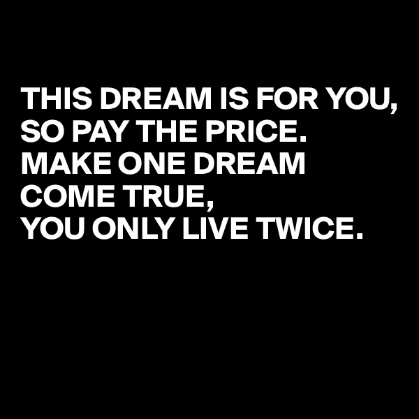 

THIS DREAM IS FOR YOU, 
SO PAY THE PRICE. MAKE ONE DREAM COME TRUE, 
YOU ONLY LIVE TWICE.



