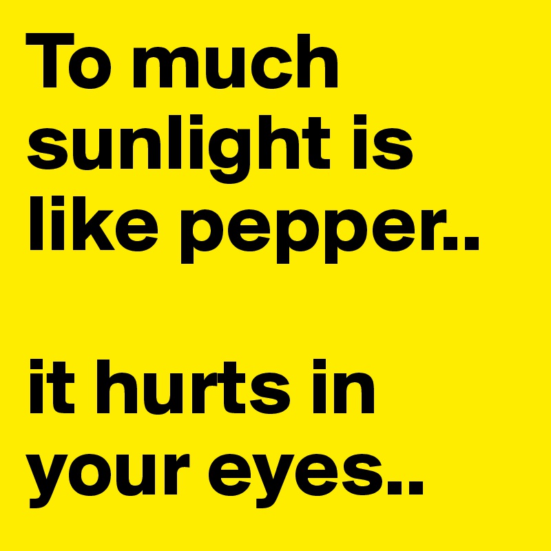 To much sunlight is like pepper..

it hurts in         your eyes..