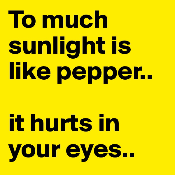 To much sunlight is like pepper..

it hurts in         your eyes..