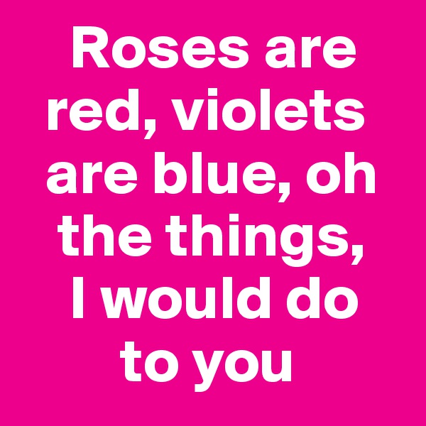    Roses are       
  red, violets
  are blue, oh   
   the things,            
    I would do 
        to you