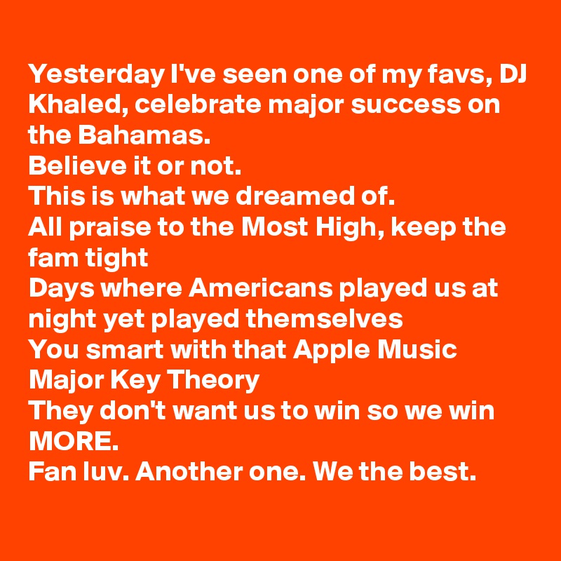 
Yesterday I've seen one of my favs, DJ Khaled, celebrate major success on the Bahamas.
Believe it or not.
This is what we dreamed of.
All praise to the Most High, keep the fam tight 
Days where Americans played us at night yet played themselves
You smart with that Apple Music Major Key Theory
They don't want us to win so we win MORE.
Fan luv. Another one. We the best.

