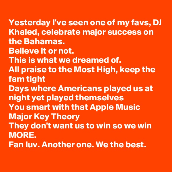 
Yesterday I've seen one of my favs, DJ Khaled, celebrate major success on the Bahamas.
Believe it or not.
This is what we dreamed of.
All praise to the Most High, keep the fam tight 
Days where Americans played us at night yet played themselves
You smart with that Apple Music Major Key Theory
They don't want us to win so we win MORE.
Fan luv. Another one. We the best.
