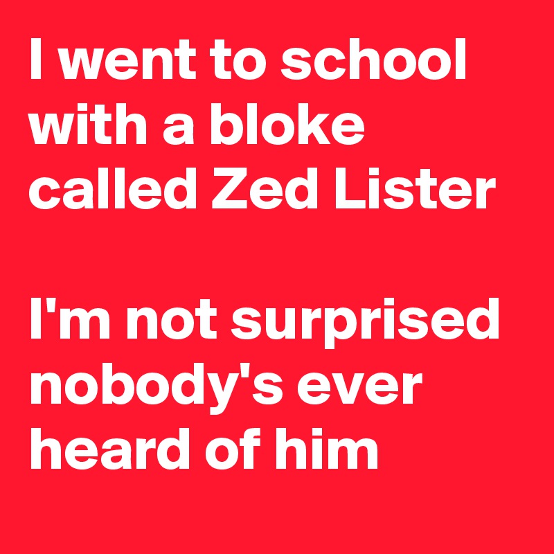 I went to school with a bloke called Zed Lister

I'm not surprised nobody's ever heard of him