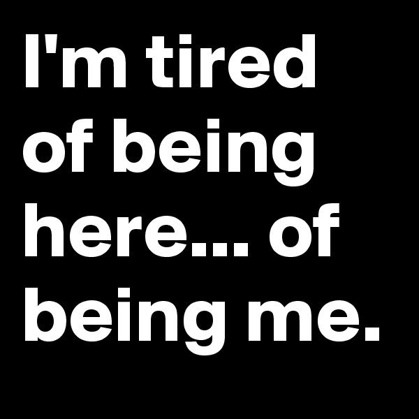 I'm tired of being here... of being me.