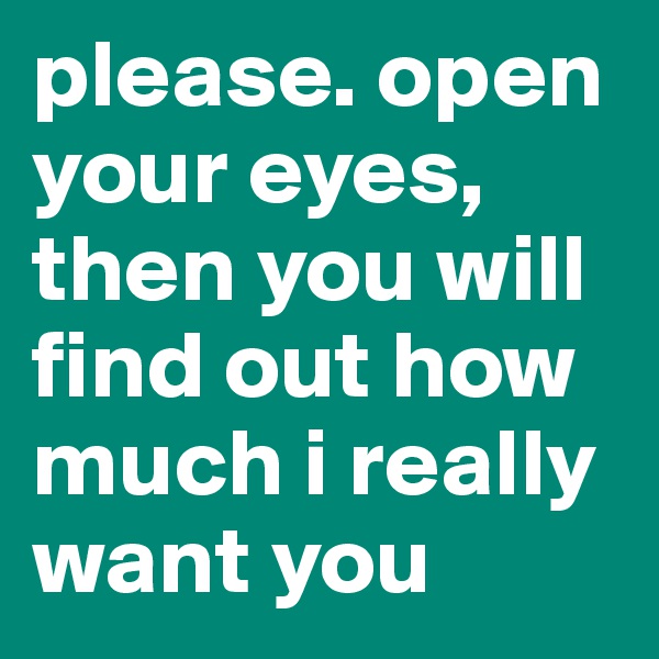 please. open your eyes, then you will find out how much i really want you