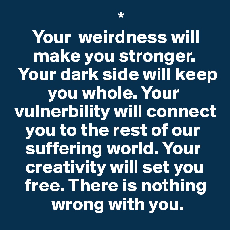                              *
      Your  weirdness will 
      make you stronger. 
  Your dark side will keep 
          you whole. Your 
 vulnerbility will connect 
    you to the rest of our 
    suffering world. Your 
    creativity will set you 
    free. There is nothing 
           wrong with you.