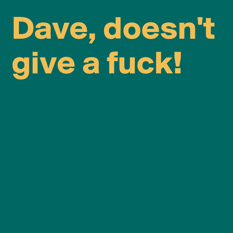 Dave, doesn't give a fuck!



