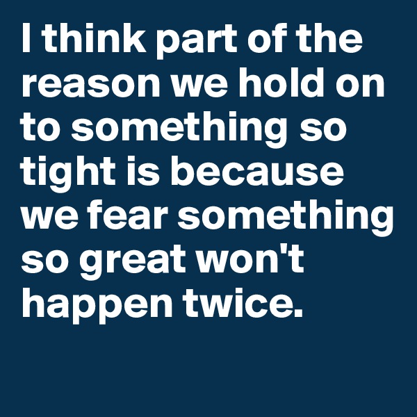 I think part of the reason we hold on to something so tight is because we fear something so great won't happen twice. 
