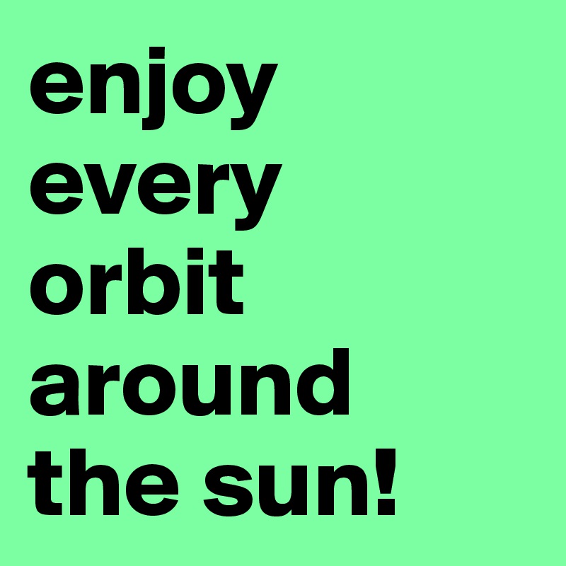 enjoy every 
orbit around 
the sun!