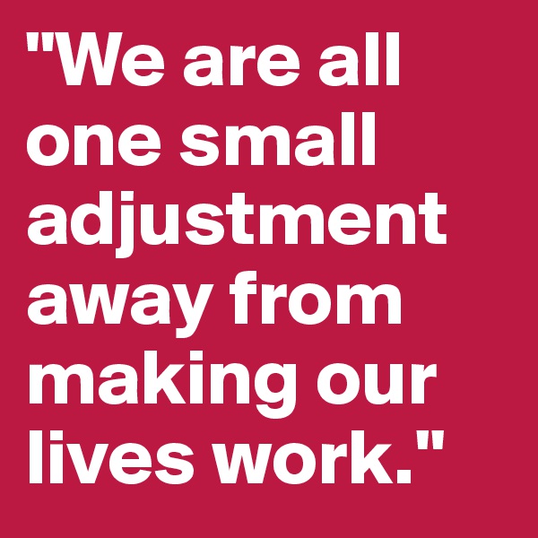 "We are all one small adjustment away from making our lives work."