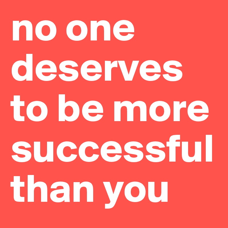 no one deserves to be more successful than you