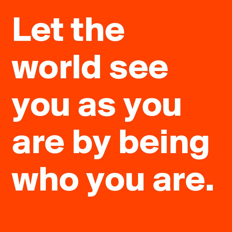 Let the world see you as you are by being who you are.