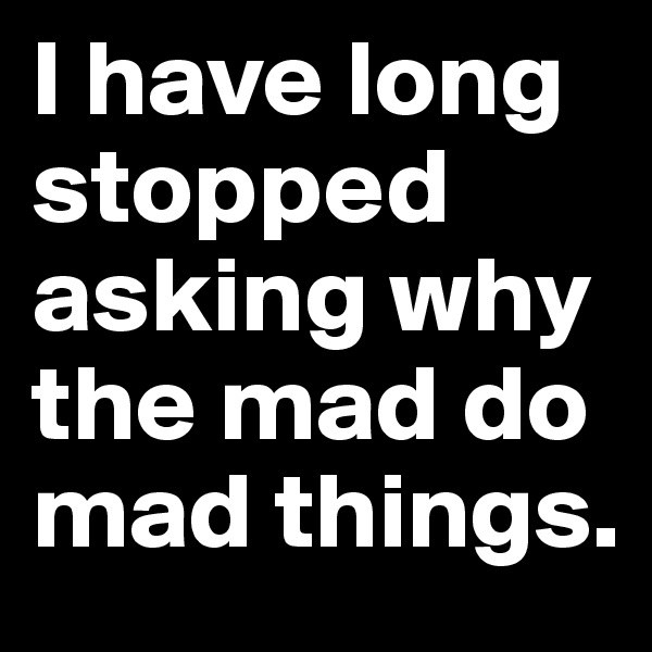 I have long stopped asking why the mad do mad things.