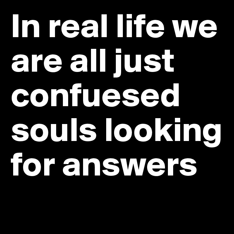 In real life we are all just confuesed souls looking for answers 