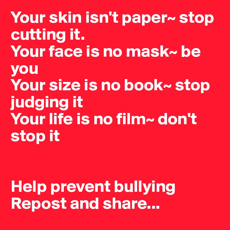 Your skin isn't paper~ stop cutting it.
Your face is no mask~ be you
Your size is no book~ stop judging it
Your life is no film~ don't stop it


Help prevent bullying
Repost and share...