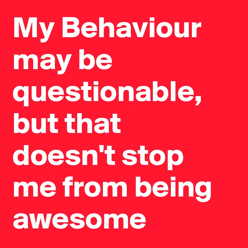 My Behaviour may be questionable, but that doesn't stop me from being awesome