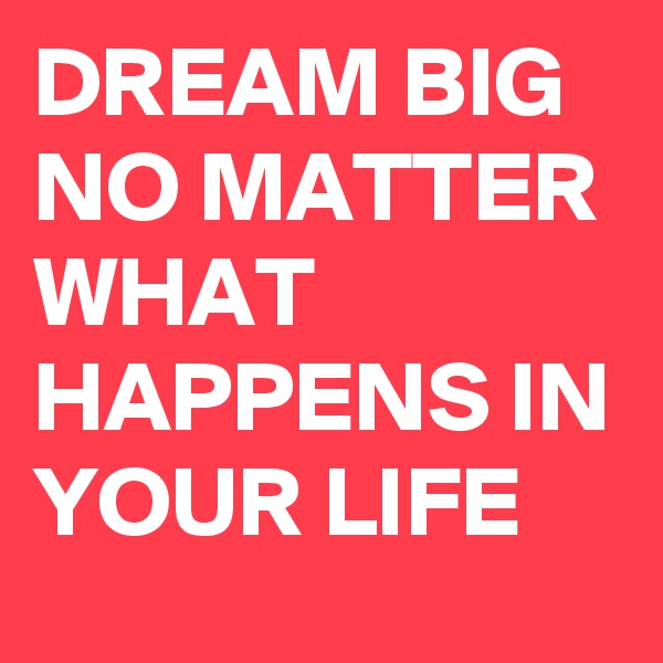 DREAM BIG NO MATTER WHAT HAPPENS IN YOUR LIFE