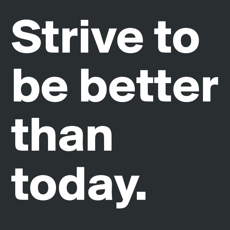 Strive to be better than today.