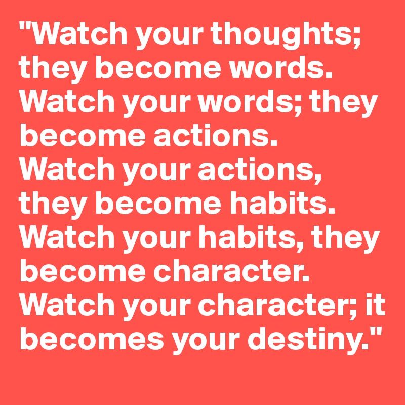 "Watch your thoughts; they become words.
Watch your words; they become actions.
Watch your actions, they become habits.
Watch your habits, they become character.
Watch your character; it becomes your destiny." 