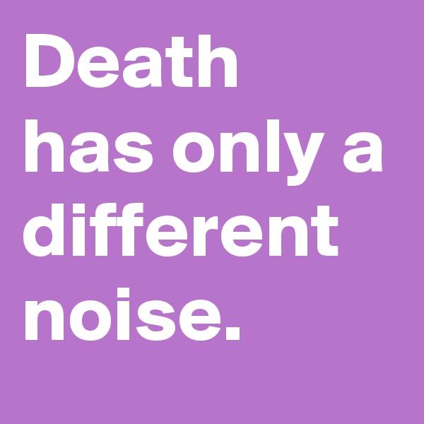 Death has only a different noise. 