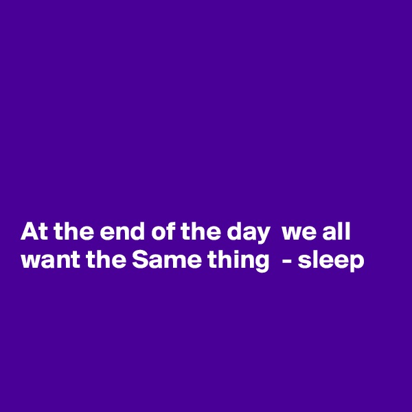 






At the end of the day  we all want the Same thing  - sleep 



