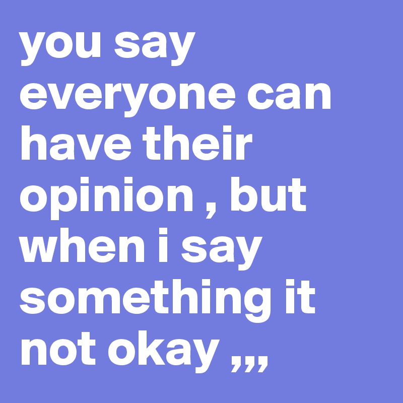 you say everyone can have their  opinion , but when i say something it not okay ,,,