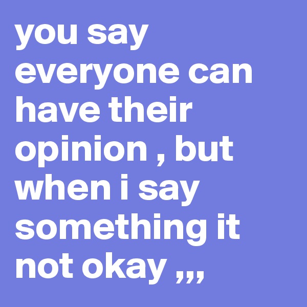 you say everyone can have their  opinion , but when i say something it not okay ,,,