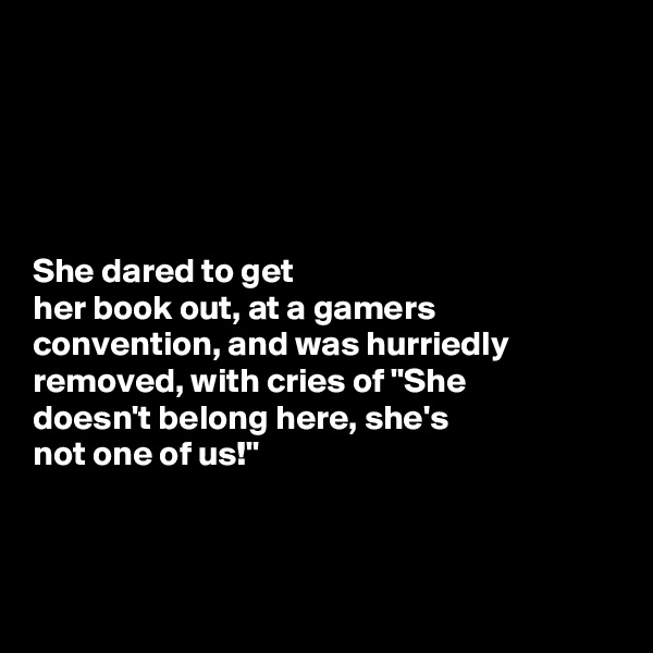 





She dared to get 
her book out, at a gamers convention, and was hurriedly removed, with cries of "She 
doesn't belong here, she's 
not one of us!"



